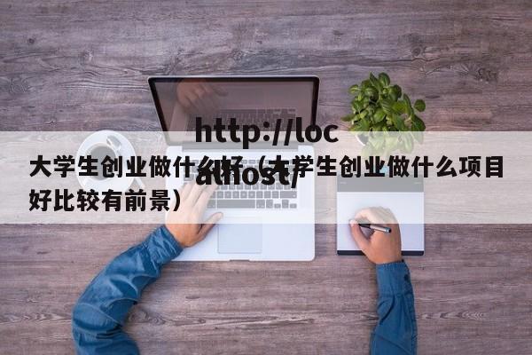 大学生创业做什么好（大学生创业做什么项目好比较有前景）